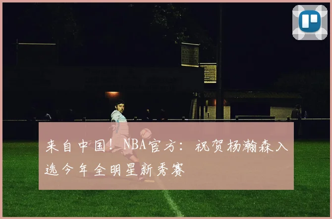 来自中国！NBA官方：祝贺杨瀚森入选今年全明星新秀赛
